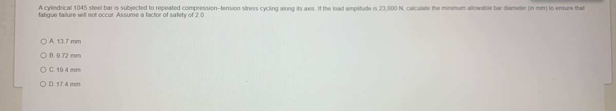 A cylindrical 1045 steel bar is subjected to repeated compression-tension stress cycling along its axis. If the load amplitude is 23,000 N, calculate the minimum allowable bar diameter (in mm) to ensure that
fatigue failure will not occur. Assume a factor of safety of 2.0.
O A. 13.7 mm
O B. 9.72 mm
O C. 19.4 mm
O D. 17.4 mm
