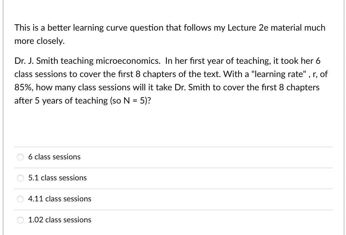 This is a better learning curve question that follows my Lecture 2e material much
more closely.
Dr. J. Smith teaching microeconomics. In her first year of teaching, it took her 6
class sessions to cover the first 8 chapters of the text. With a "learning rate", r, of
85%, how many class sessions will it take Dr. Smith to cover the first 8 chapters
after 5 years of teaching (so N = 5)?
6 class sessions
5.1 class sessions
4.11 class sessions
1.02 class sessions