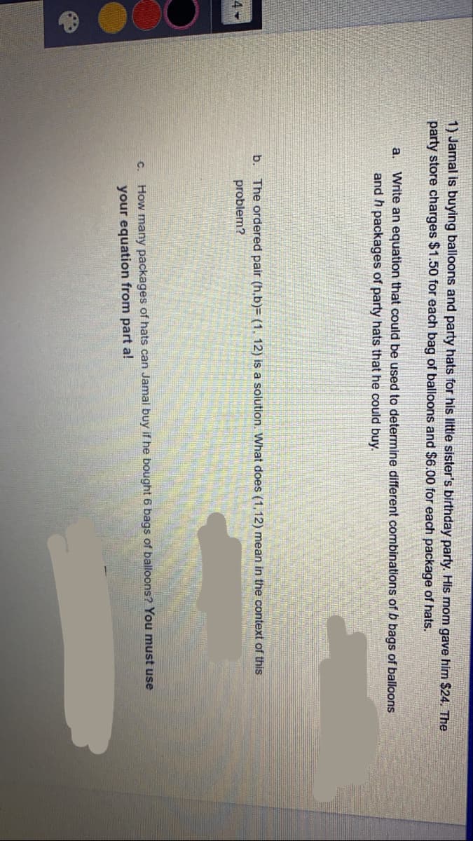 1) Jamal is buying balloons and party hats for his little sister's birthday party. His mom gave him $24. The
party store charges $1.50 for each bag of balloons and $6.00 for each package of hats.
a.
Write an equation that could be used to determine different combinations of b bags of balloons
and h packages of party hats that he could buy.
The ordered pair (h,b)= (1, 12) is a solution. What does (1,12) mean in the context of this
problem?
b.
4
C.
How many packages of hats can Jamal buy if he bought 6 bags of balloons? You must use
your equation from part a!
