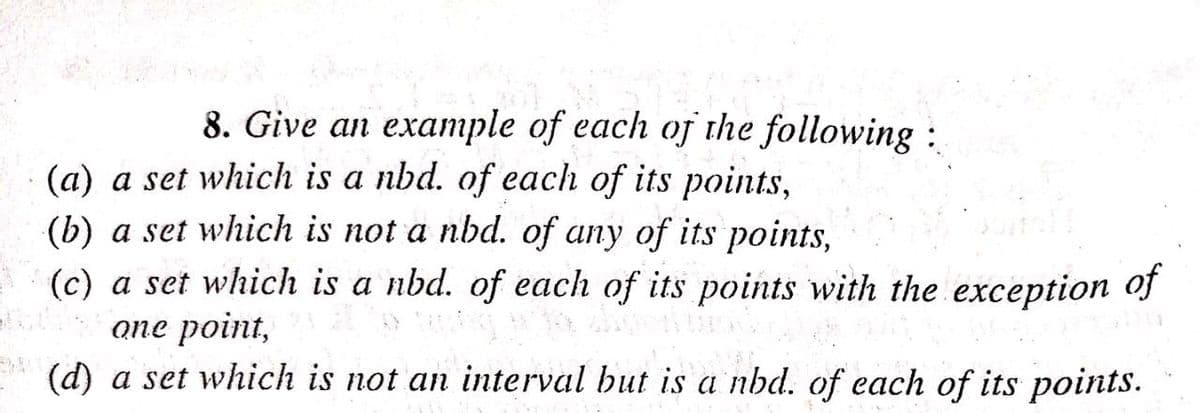 8. Give an example of each oj the following:
(a) a set which is a nbd. of each of its points,
(b) a set which is not a nbd. of any of its points,
(c) a set which is a nbd. of each of its points with the exception of
опе point,
(d) a set which is not an interval but is a nbd. of each of its points.
