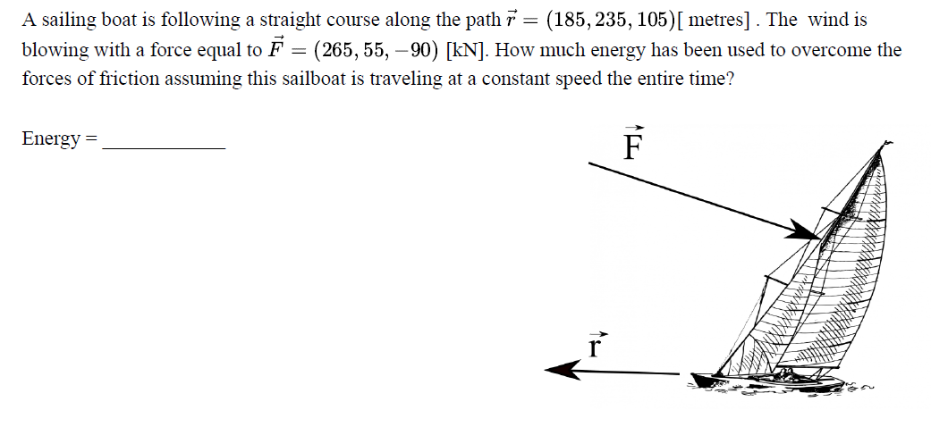 A sailing boat is following a straight course along the path 7 = (185, 235, 105)[ metres] . The wind is
blowing with a force equal to F = (265, 55, –90) [kN]. How much energy has been used to overcome the
forces of friction assuming this sailboat is traveling at a constant speed the entire time?
Energy =
F
