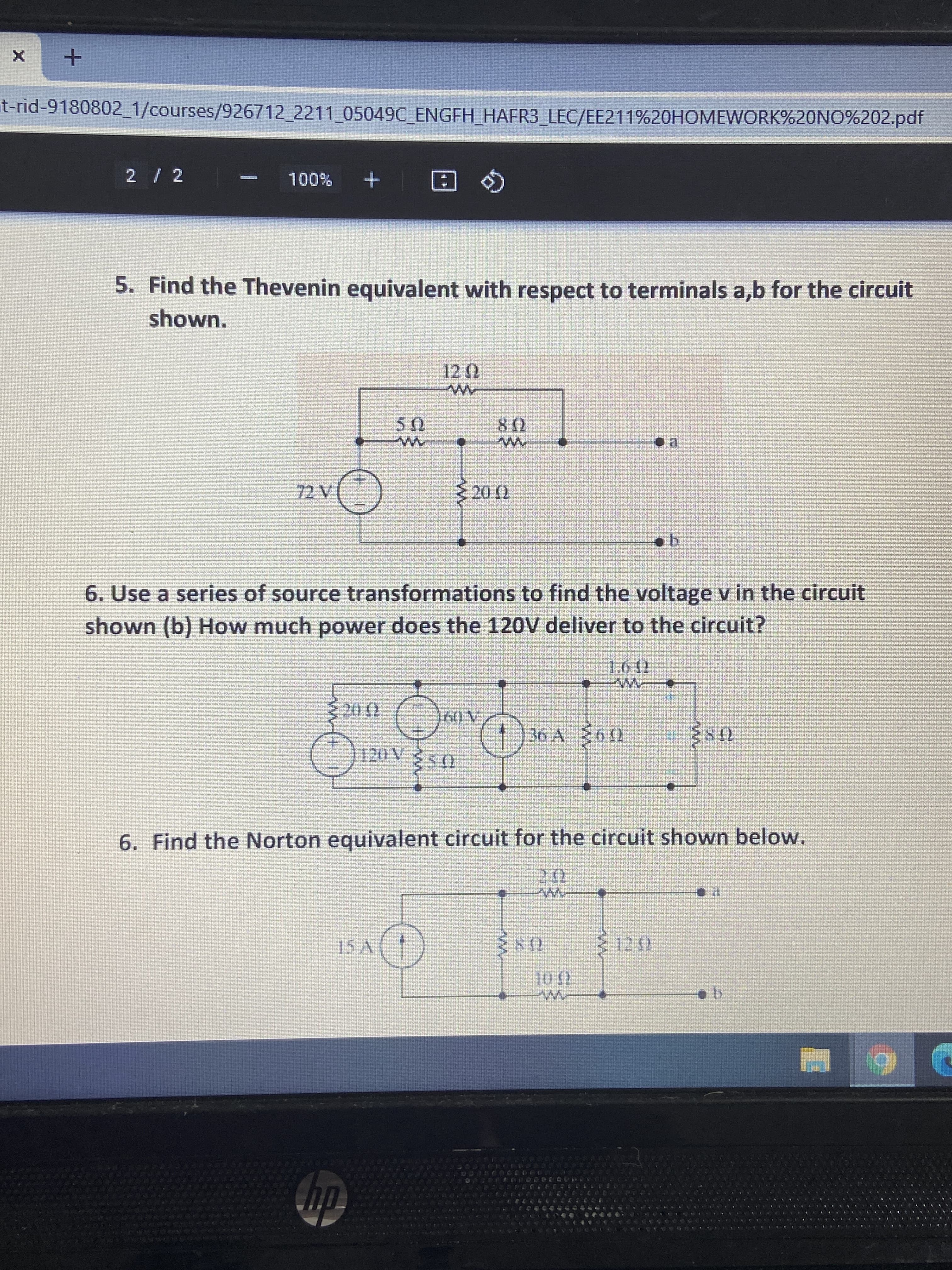 t-rid-9180802_1/courses/926712 2211 05049C ENGFH HAFR3 LEC/EE211%20HOMEWORK%20NO%202.pdf
2 / 2
+ %00L
Q 回
5. Find the Thevenin equivalent with respect to terminals a,b for the circuit
shown.
US
08
72 V
20 )
6. Use a series of source transformations to find the voltage v in the circuit
shown (b) How much power does the 120V deliver to the circuit?
1.6 )
36 A 60
6. Find the Norton equivalent circuit for the circuit shown below.
hp
