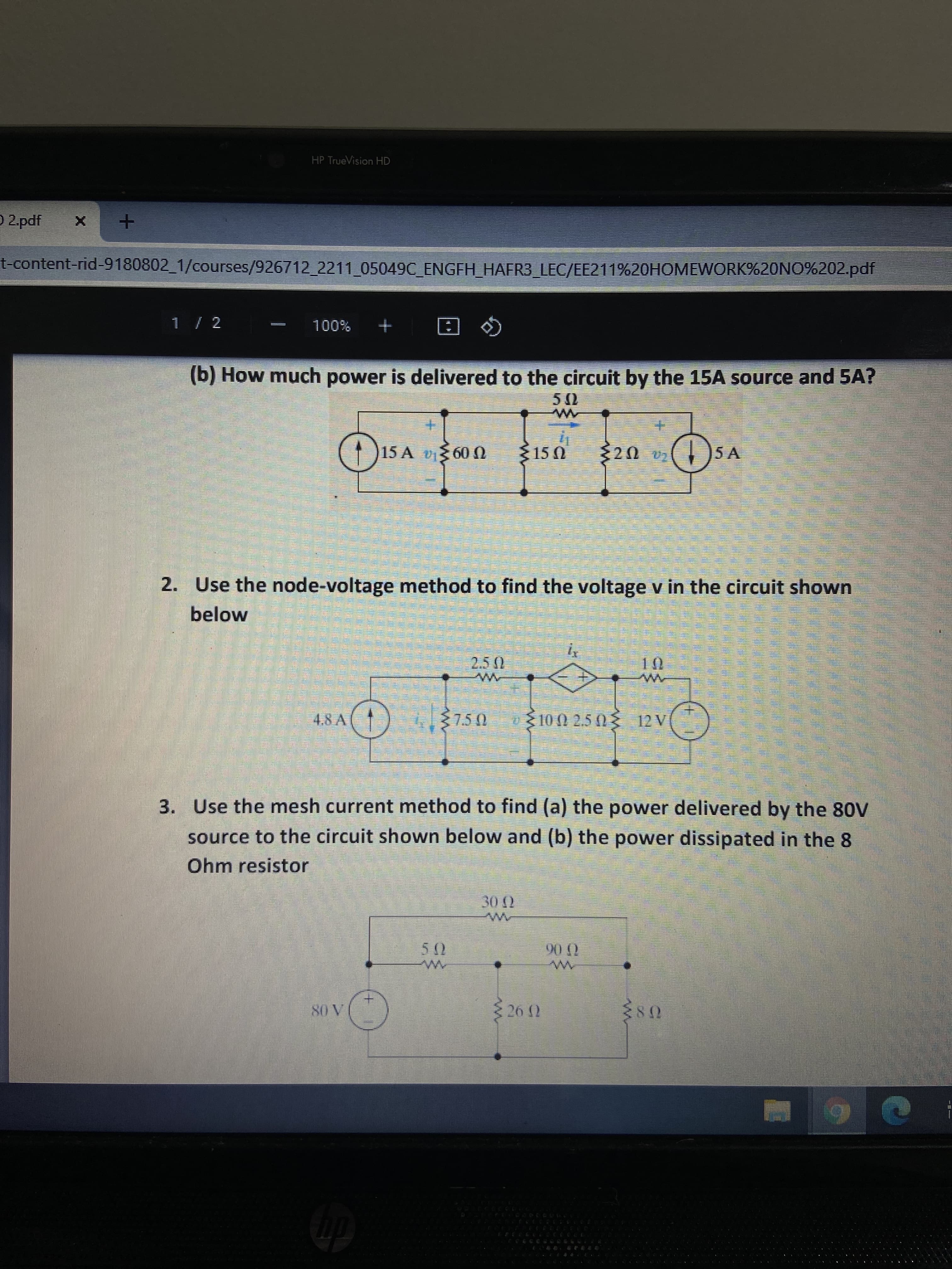 券
HP TrueVision HD
O 2 pdf
t-content-rid-9180802_1/courses/926712_2211 05049C ENGFH_HAFR3_LEC/EE211%20HOMEWORK%20NO%202.pdf
%00L
Q 回
(b) How much power is delivered to the circuit by the 15A source and 5A?
+.
15 A 600
+.
)5 A
U SI
2. Use the node-voltage method to find the voltage v in the circuit shown
below
3. Use the mesh current method to find (a) the power delivered by the 80V
source to the circuit shown below and (b) the power dissipated in the 8
Ohm resistor
0.06

