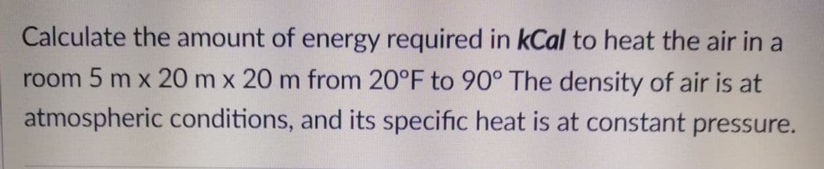 Calculate the amount of energy required in kCal to heat the air in a
room 5 m x 20 m x 20 m from 20°F to 90° The density of air is at
atmospheric conditions, and its specific heat is at constant pressure.
