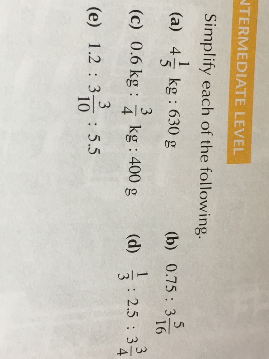 NTERMEDIATE LEVEL
Simplify each of the following.
(a) 4
= kg : 630 g
(b) 0.75: 3716
(c) 0.6 kg :
3
: 2.5 : 3
4
kg :
400 g
4
3
3
: 5.5
10
(e) 1.2 : 3
