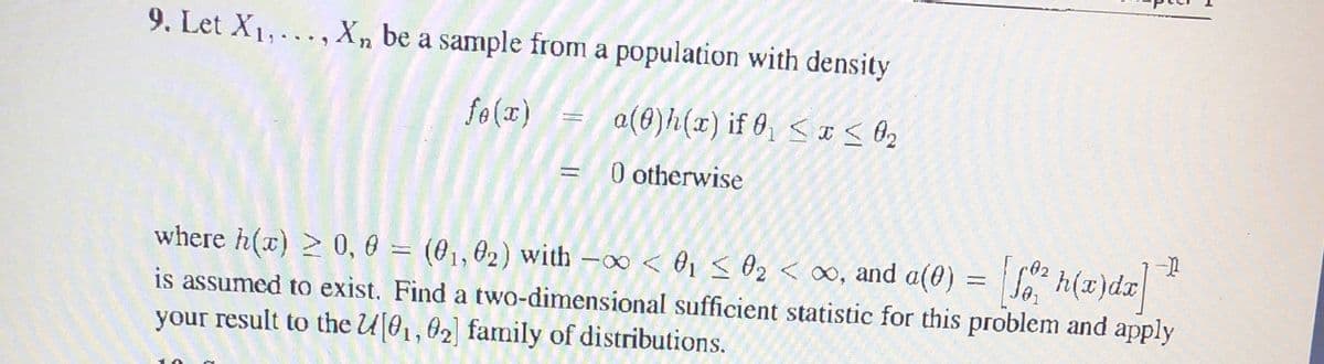 9. Let X1, ... , Xn be a sample from a population with density
fo (x)
a(€)h(x) if 0, < x < O2
0 otherwise
02
where h(x) > 0, 6 = (01,02) with -∞ < ®1 < Oz < ∞, and a(0) = So h(x)dx
is assumed to exist. Find a two-dimensional sufficient statistic for this problem and apply
your result to the U01,02) family of distributions.
(01, 02) with -∞ < O1 < O2 < ∞, and a(0)
%3D
