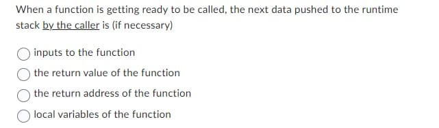 When a function is getting ready to be called, the next data pushed to the runtime
stack by the caller is (if necessary)
inputs to the function
the return value of the function
the return address of the function
local variables of the function