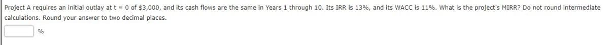 Project A requires an initial outlay at t = 0 of $3,000, and its cash flows are the same in Years 1 through 10. Its IRR is 13%, and its WACC is 11%. What is the project's MIRR? Do not round intermediate
calculations. Round your answer to two decimal places.
%