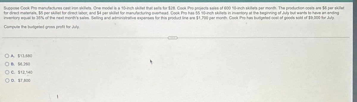 Suppose Cook Pro manufactures cast iron skillets. One model is a 10-inch skillet that sells for $28. Cook Pro projects sales of 600 10-inch skillets per month. The production costs are $6 per skillet
for direct materials, $5 per skillet for direct labor, and $4 per skillet for manufacturing overhead. Cook Pro has 55 10-inch skillets in inventory at the beginning of July but wants to have an ending
inventory equal to 35% of the next month's sales. Selling and administrative expenses for this product line are $1,700 per month. Cook Pro has budgeted cost of goods sold of $9,000 for July.
Compute the budgeted gross profit for July
OA. $13,680
OB. $6,260
OC. $12,140
OD. $7,800
SE