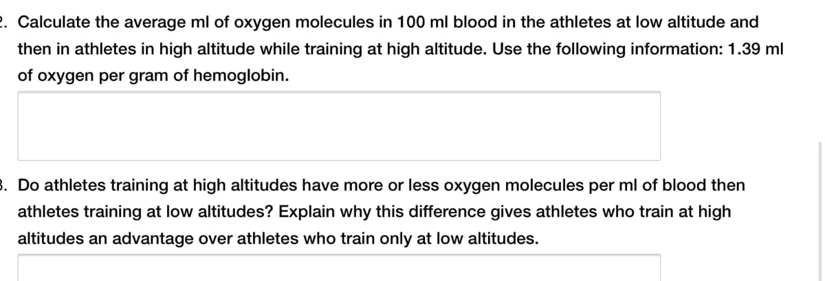 2. Calculate the average ml of oxygen molecules in 100 ml blood in the athletes at low altitude and
then in athletes in high altitude while training at high altitude. Use the following information: 1.39 ml
of oxygen per gram of hemoglobin.
3. Do athletes training at high altitudes have more or less oxygen molecules per ml of blood then
athletes training at low altitudes? Explain why this difference gives athletes who train at high
altitudes an advantage over athletes who train only at low altitudes.
