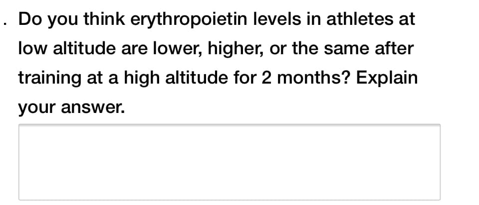 . Do you think erythropoietin levels in athletes at
low altitude are lower, higher, or the same after
training at a high altitude for 2 months? Explain
your answer.
