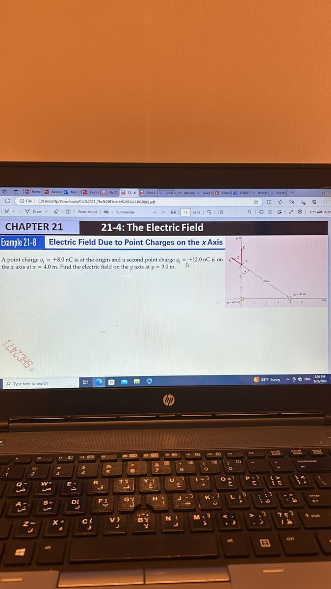 C
Home
Americ Mal-Blectric Ch 22 OxPad A gmail ho sue a place s Solved N. SOLVE a directid a directic +
O File C/Users/Hp/Downloads/Ch%2021 The%20Electric%20Field-1%20(6).pdf
Draw Read aloud
CHAPTER 21
Example 21-8
A point charge q,
لة
Summarize
21-4: The Electric Field
Electric Field Due to Point Charges on the xAxis
+8.0 nC is at the origin and a second point charge q₂ = +12.0 nC is on
the x axis at x = 4.0 m. Find the electric field on the y axis at y = 3.0 m.
☆ 印 A G
Edit with Acro
IZVZJHS,
Type here to search
E
hp
-12C
83°F Sunny
A & C ENG
2:56 PM
3/29/2024
12
Scroll
P
こ
it
L
D
2
#
3
9
5
6
7
$3
163 +3
ض
W-
R
TY
9
DI
FJ
GY
H
.
D
9
K.J
O
€
ت
9
V}
x
BY
N
M.B
لا
95
insert
backspace
enter
↑ shift