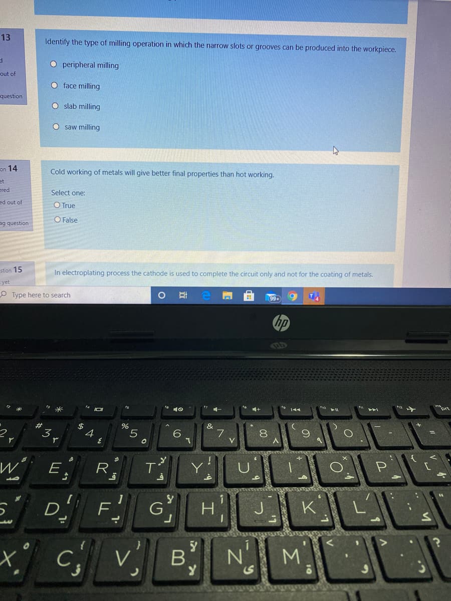 13
Identify the type of milling operation in which the narrow slots or grooves can be produced into the workpiece.
O peripheral milling
out of
O face milling
question
O slab milling
O saw milling
on 14
Cold working of metals will give better final properties than hot working.
et
ered
Select one:
ed out of
O True
O False
ag question
stion 15
In electroplating process the cathode is used to complete the circuit only and not for the coating of metals.
Eyet
99+
Type here to search
hp
144
14
10
*
#
%2$
%
&
3
7
P
E
R
G
H
K
D F
c v B NM
.
US
47
