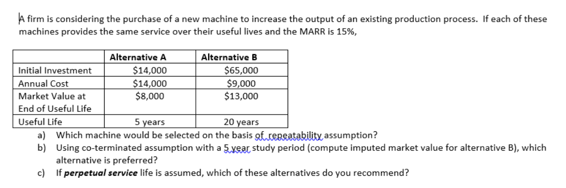 A firm is considering the purchase of a new machine to increase the output of an existing production process. If each of these
machines provides the same service over their useful lives and the MARR is 15%,
Alternative A
Alternative B
$14,000
$65,000
$9,000
$13,000
Initial Investment
$14,000
$8,000
Annual Cost
Market Value at
End of Useful Life
Useful Life
5 years
20 years
a) Which machine would be selected on the basis of.repeatability assumption?
b) Using co-terminated assumption with a 5 year study period (compute imputed market value for alternative B), which
alternative is preferred?
c) If perpetual service life is assumed, which of these alternatives do you recommend?
