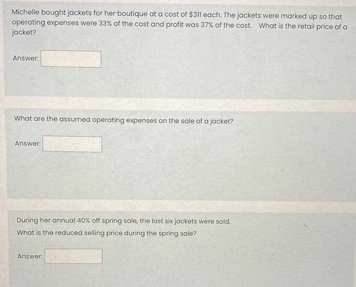 Michelle bought jackets for her boutique at a cost of $311 each. The jackets were marked up so that
operating expenses were 33% of the cost and profit was 37% of the cost. What is the retail price of a
jacket?
Answer:
What are the assumed operating expenses on the sale of a jacket?
Answer:
During her annual 40% off spring sale, the last six jackets were sold.
What is the reduced selling price during the spring sale?
Answer: