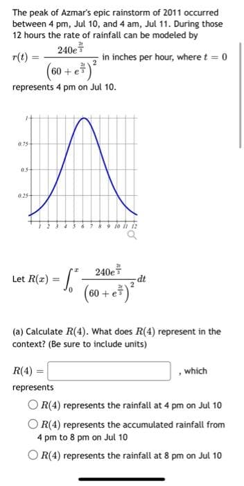 The peak of Azmar's epic rainstorm of 2011 occurred
between 4 pm, Jul 10, and 4 am, Jul 11. During those
12 hours the rate of rainfall can be modeled by
240e
r(t)
(60+ e ³) ²
represents 4 pm on Jul 10.
0.75
05
0.25
Let R(x) =
in inches per hour, where t = 0
Sº
61
240e
60+ e
dt
(a) Calculate R(4). What does R(4) represent in the
context? (Be sure to include units)
R(4) =
represents
OR(4) represents the rainfall at 4 pm on Jul 10
OR(4) represents the accumulated rainfall from
4 pm to 8 pm on Jul 10
R(4) represents the rainfall at 8 pm on Jul 10
, which