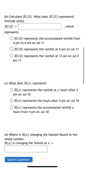 (b) Calculate R(12). What does R(12) represents?
(Include units)
R(12) =
represents
which
OR(12) represents the accumulated rainfall from
4 pm to 4 am on Jul 11
OR(12) represents the rainfall at 4 am on Jul 11
OR(12) represents the rainfall at 12 am on Jul 4
pm 11
(c) What does R(x) represent?
OR(x) represents the rainfall at a hours after 4
pm on Jul 10
OR(x) represents the hours after 4 pm on Jul 10
R(x) represents the accumulated rainfall a
hours from 4 pm on Jul 10
(d) Where is R(x) changing the fastest? Round to the
whole number.
R(x) is changing the fastest at x =
Submit Question