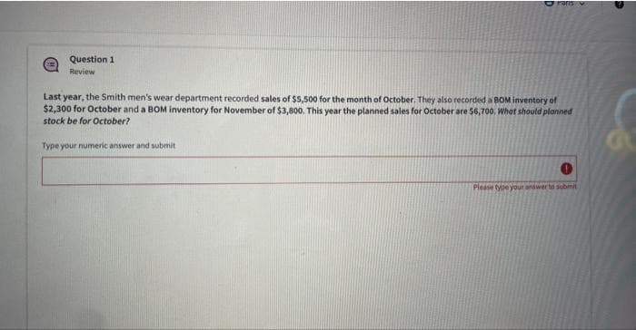 Question 1
Review
Paris
Last year, the Smith men's wear department recorded sales of $5,500 for the month of October. They also recorded a BOM inventory of
$2,300 for October and a BOM inventory for November of $3,800. This year the planned sales for October are $6,700, What should planned
stock be for October?
Type your numeric answer and submit
Please type your answer to submit