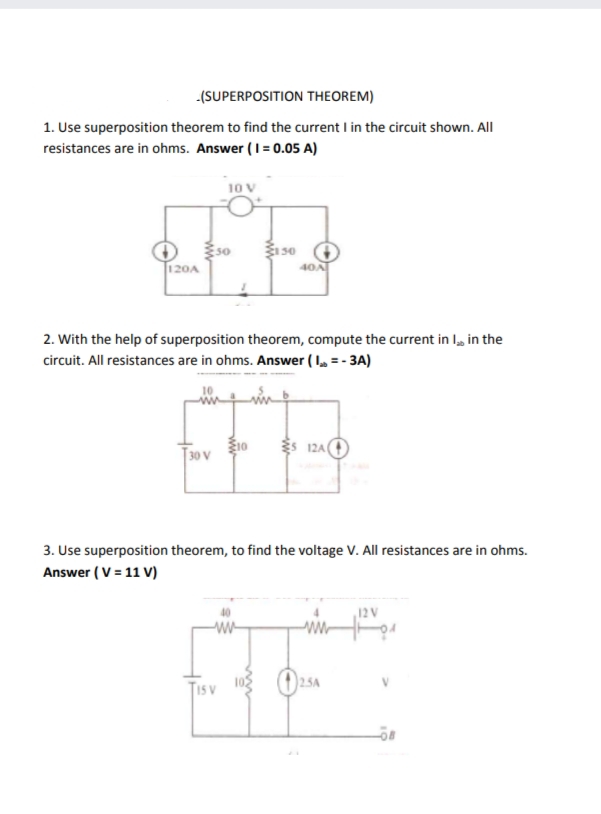 -(SUPERPOSITION THEOREM)
1. Use superposition theorem to find the current I in the circuit shown. All
resistances are in ohms. Answer (I= 0.05 A)
E 30
40A
:50
T120A
2. With the help of superposition theorem, compute the current in I, in the
circuit. All resistances are in ohms. Answer ( I, = - 3A)
T30 V
10
S 12A O
3. Use superposition theorem, to find the voltage V. All resistances are in ohms.
Answer ( V = 11 V)
12V
Tis v
