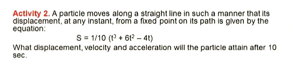 Activity 2. A particle moves along a straight line in such a manner that its
displacement, at any Instant, from a fixed point on its path is given by the
equation:
S = 1/10 (19 + 612 – 41)
What displacement, velocity and acceleration will the particle attain after 10
sec.
