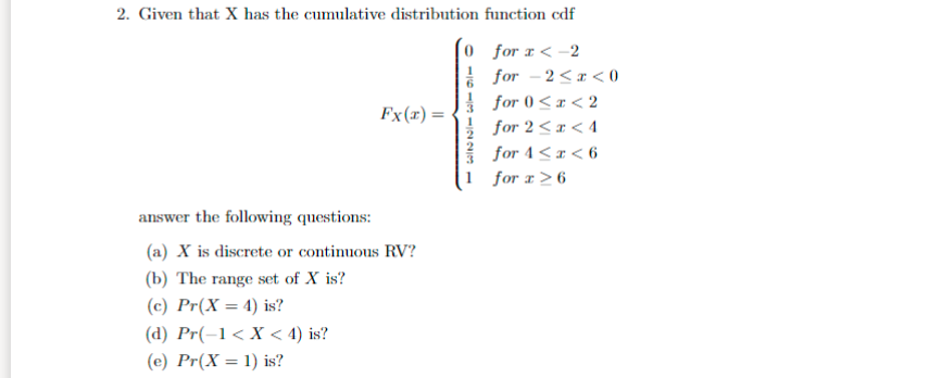 2. Given that X has the cumulative distribution function cdf
0 for x < -2
for - 2<r < 0
I for 0<r< 2
Fx(r) =
for 2<x < 4
for 4< x < 6
for r> 6
answer the following questions:
(a) X is discrete or continuous RV?
(b) The range set of X is?
(c) Pr(X = 4) is?
%3D
(d) Pr(-1< X < 4) is?
(e) Pr(X = 1) is?
116119 /2291
