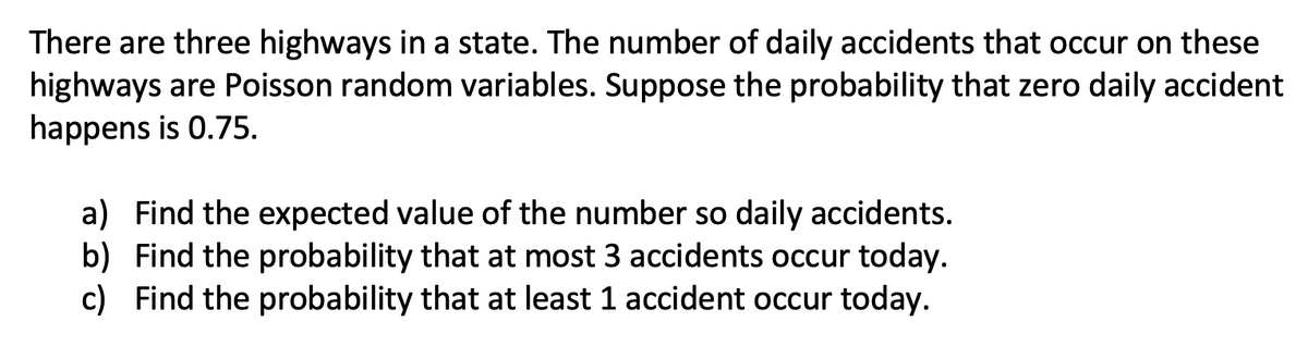 There are three highways in a state. The number of daily accidents that occur on these
highways are Poisson random variables. Suppose the probability that zero daily accident
happens is 0.75.
a) Find the expected value of the number so daily accidents.
b) Find the probability that at most 3 accidents occur today.
c) Find the probability that at least 1 accident occur today.
