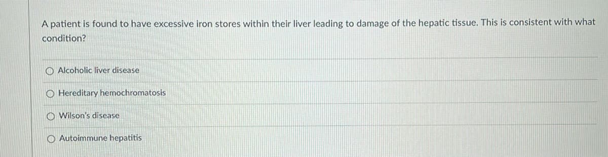 A patient is found to have excessive iron stores within their liver leading to damage of the hepatic tissue. This is consistent with what
condition?
O Alcoholic liver disease
O Hereditary hemochromatosis
O Wilson's disease
O Autoimmune hepatitis
