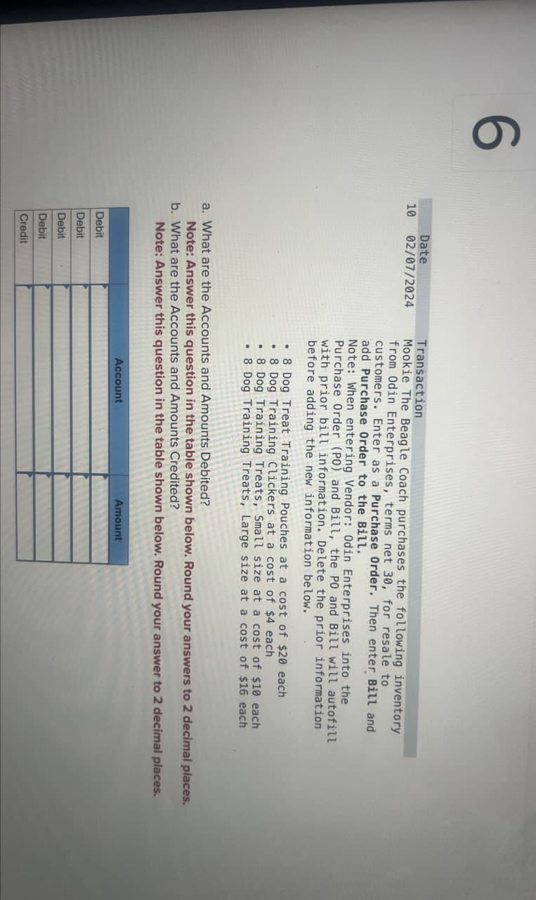 6
10
Date
02/07/2024
Transaction
Mookie The Beagle Coach purchases the following inventory
from Odin Enterprises, terms net 30, for resale to
customers. Enter as a Purchase Order. Then enter Bill and
add Purchase Order to the Bill.
Note: When entering Vendor: Odin Enterprises into the
Purchase Order (PO) and Bill, the PO and Bill will autofill
with prior bill information. Delete the prior information
before adding the new information below.
.8 Dog Treat Training Pouches at a cost of $20 each
.8 Dog Training Clickers at a cost of $4 each
•
8 Dog Training Treats, Small size at a cost of $10 each
⚫ 8 Dog Training Treats, Large size at a cost of $16 each
a. What are the Accounts and Amounts Debited?
Note: Answer this question in the table shown below. Round your answers to 2 decimal places.
b. What are the Accounts and Amounts Credited?
Note: Answer this question in the table shown below. Round your answer to 2 decimal places.
Debit
Debit
Debit
Debit
Credit
Account
Amount