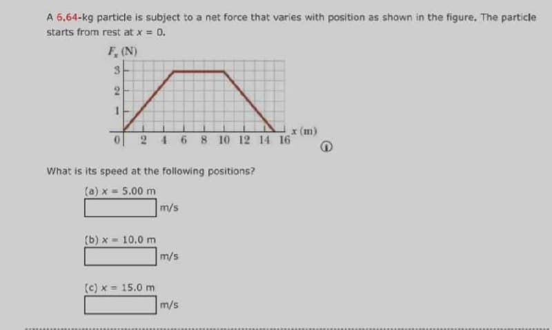 A 6,64-kg particle is subject to a net force that varies with position as shown in the figure. The particle
starts from rest at x = 0.
F, (N)
3
24
FAITE
1
What is its speed at the following positions?
(a) x = 5.00 m
(b)x= 10.0 m
(c) x = 15.0 m
4 6 8 10 12 14 16
m/s
m/s
x (m)
m/s