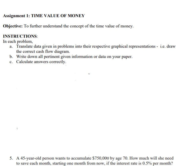 Assignment 1: TIME VALUE OF MONEY
Objective: To further understand the concept of the time value of money.
INSTRUCTIONS:
In each problem,
a. Translate data given in problems into their respective graphical representations - i.e. draw
the correct cash flow diagram.
b. Write down all pertinent given information or data on your paper.
c. Calculate answers correctly.
5. A 45-year-old person wants to accumulate $750,000 by age 70. How much will she need
to save each month, starting one month from now, if the interest rate is 0.5% per month?
