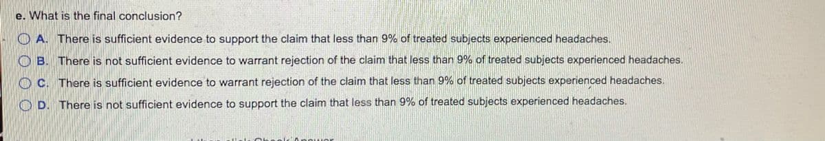 e. What is the final conclusion?
O A. There is sufficient evidence to support the claim that less than 9% of treated subjects experienced headaches.
OB. There is not sufficient evidence to warrant rejection of the claim that less than 9% of treated subjects experienced headaches.
O c. There is sufficient evidence to warrant rejection of the claim that less than 9% of treated subjects experienced headaches.
O D. There is not sufficient evidence to support the claim that less than 9% of treated subjects experienced headaches.
