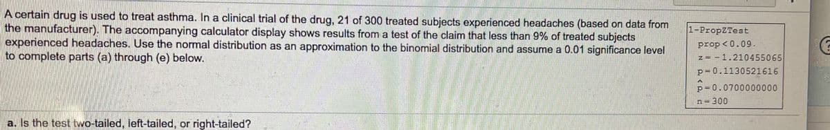 A certain drug is used to treat asthma. In a clinical trial of the drug, 21 of 300 treated subjects experienced headaches (based on data from
the manufacturer). The accompanying calculator display shows results from a test of the claim that less than 9% of treated subjects
experienced headaches. Use the normal distribution as an approximation to the binomial distribution and assume a 0.01 significance level
to complete parts (a) through (e) below.
1-PropZTest
prop <0.09.
z = - 1.210455065
p= 0.1130521616
p= 0.0700000000
300
a. Is the test two-tailed, left-tailed, or right-tailed?
