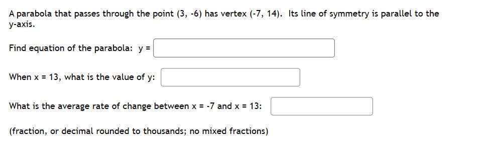 A parabola that passes through the point (3, -6) has vertex (-7, 14). Its line of symmetry is parallel to the
у-ахis.
Find equation of the parabola: y =
When x = 13, what is the value of y:
What is the average rate of change between x = -7 and x 13:
(fraction, or decimal rounded to thousands; no mixed fractions)
