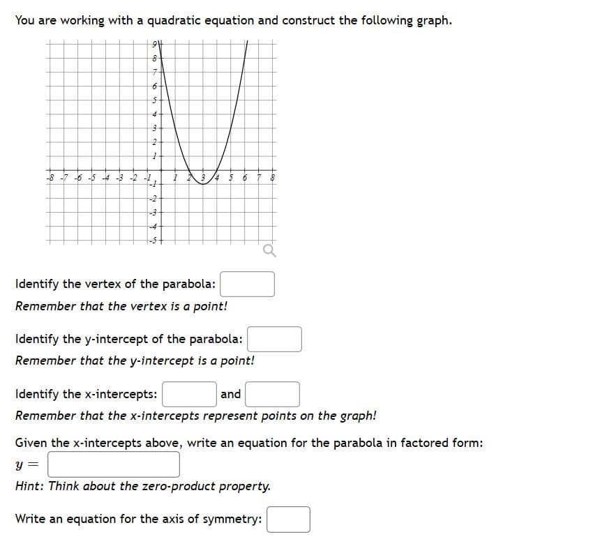 You are working with a quadratic equation and construct the following graph.
5-
-8 -7 -6 -5 -4 -3 -2 -!
-2
-4
Identify the vertex of the parabola:
Remember that the vertex is a point!
Identify the y-intercept of the parabola:
Remember that the y-intercept is a point!
Identify the x-intercepts:
and
Remember that the x-intercepts represent points on the graph!
Given the x-intercepts above, write an equation for the parabola in factored form:
y =
%3D
Hint: Think about the zero-product property.
Write an equation for the axis of symmetry:
2.
