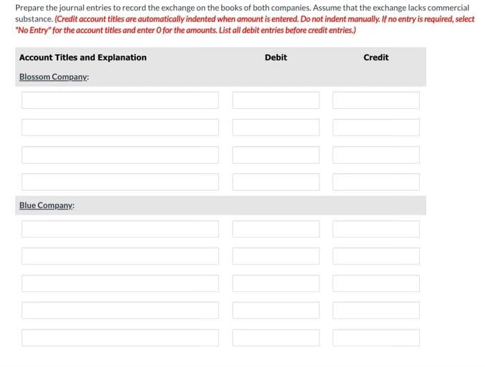 Prepare the journal entries to record the exchange on the books of both companies. Assume that the exchange lacks commercial
substance. (Credit account titles are automatically indented when amount is entered. Do not indent manually. If no entry is required, select
"No Entry" for the account titles and enter O for the amounts. List all debit entries before credit entries.)
Account Titles and Explanation
Blossom Company:
Blue Company:
Debit
10
Credit