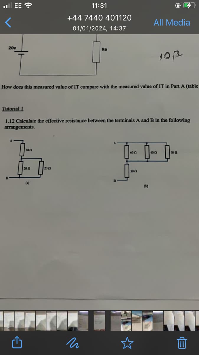 .EE
20v
100
E
2002
(a)
11:31
+44 7440 401120
01/01/2024, 14:37
How does this measured value of IT compare with the measured value of IT in Part A (table
FFF
Tutorial 1
1.12 Calculate the effective resistance between the terminals A and B in the following
arrangements.
200
Re
n
All Media
60.0
300
101.
600
ED
Eb