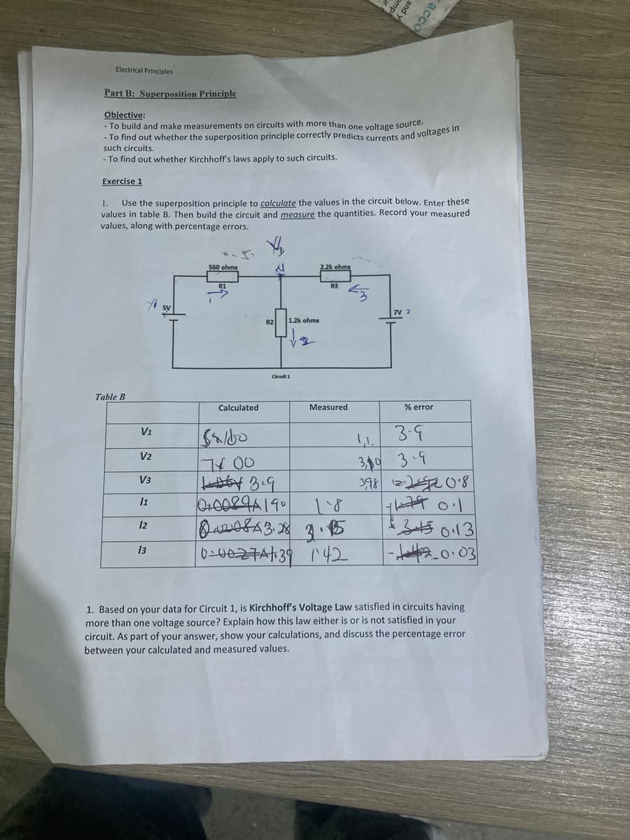 such circuits.
- To find out whether Kirchhoff's laws apply to such circuits.
Electrical Principles
Part B: Superposition Principle
Objective:
-To build and make measurements on circuits with more than one voltage source.
- To find out whether the superposition principle correctly predicts currents and voltages in
Exercise 1
Table B
1. Use the superposition principle to calculate the values in the circuit below. Enter these
values in table B. Then build the circuit and measure the quantities. Record your measured
values, along with percentage errors.
f
V1
V2
V3
11
12
13
5V
560 ohms
Calculated
R2
1.2k ohms
Circuit 1
saldo
700
13.9
0+0089A19°
mp
Measured
1.8
84208 A3.28 3.15
0-0027A/39 142
and y
acco
7V 2
% error
3-9
1,1.
3,0 3-9
3982208
+679 0.1
£35043
-20.03
1. Based on your data for Circuit 1, is Kirchhoff's Voltage Law satisfied in circuits having
more than one voltage source? Explain how this law either is or is not satisfied in your
circuit. As part of your answer, show your calculations, and discuss the percentage error
between your calculated and measured values.