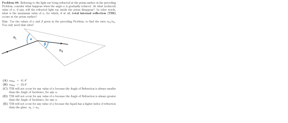 Problem 09: Referring to the light ray being refracted at the prism surface in the preceding
Problem, consider what happens when the angle a is gradually reduced. At what (reduced)
value of a, if any, will the refracted light ray inside the prism disappear? In other words,
what is the maximum value of a, for which, if at all, total internal reflection (TIR)
occurs at the prism surface?
Hint: Use the values of a and ß given in the preceding Problem, to find the ratio ng/n.
You only need that ratio!
a
B
nG
(A) aMax
41.4°
(B) aMax = 23.4°
(C) TIR will not occur for any value of a because the Angle of Refraction is always smaller
than the Angle of Incidence, for any a.
(D) TIR will not occur for any value of a because the Angle of Refraction is always greater
than the Angle of Incidence, for any a.
(E) TIR will not occur for any value of a because the liquid has a higher index of refraction
than the glass: ni > nG.
