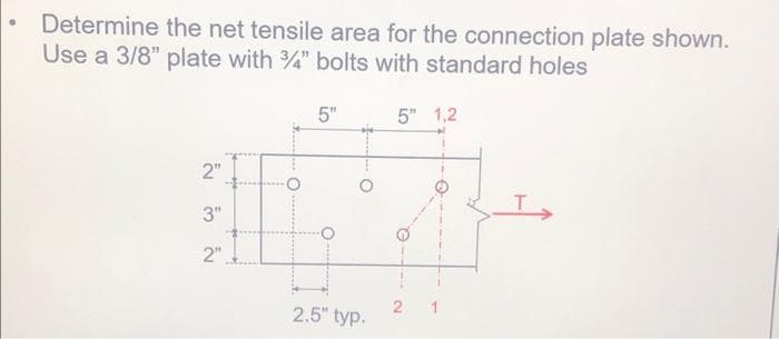 Determine the net tensile area for the connection plate shown.
Use a 3/8" plate with 3/4" bolts with standard holes
5"
2"
3.
3"
2"
O
2.5" typ.
5" 1,2