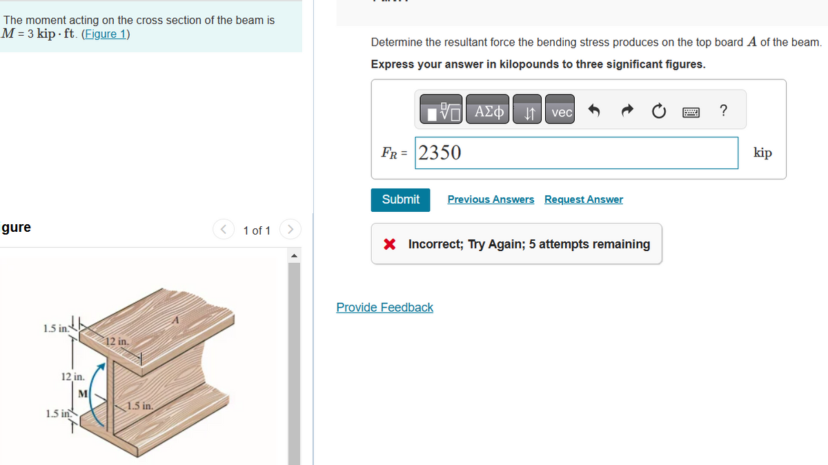 The moment acting on the cross section of the beam is
M = 3 kip-ft. (Figure 1)
igure
1.5 in
12 in.
M
1.5 in
12 in.
1.5 in.
< 1 of 1
Determine the resultant force the bending stress produces on the top board A of the beam.
Express your answer in kilopounds to three significant figures.
—| ΑΣΦΑ
FR = 2350
vec
Submit Previous Answers Request Answer
Provide Feedback
X Incorrect; Try Again; 5 attempts remaining
?
kip