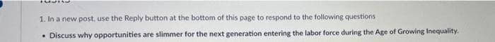 1. In a new post, use the Reply button at the bottom of this page to respond to the following questions
• Discuss why opportunities are slimmer for the next generation entering the labor force during the Age of Growing Inequality.