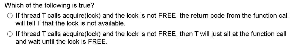 Which of the following is true?
O If thread T calls acquire(lock) and the lock is not FREE, the return code from the function call
will tell T that the lock is not available.
O If thread T calls acquire(lock) and the lock is not FREE, then T will just sit at the function call
and wait until the lock is FREE.