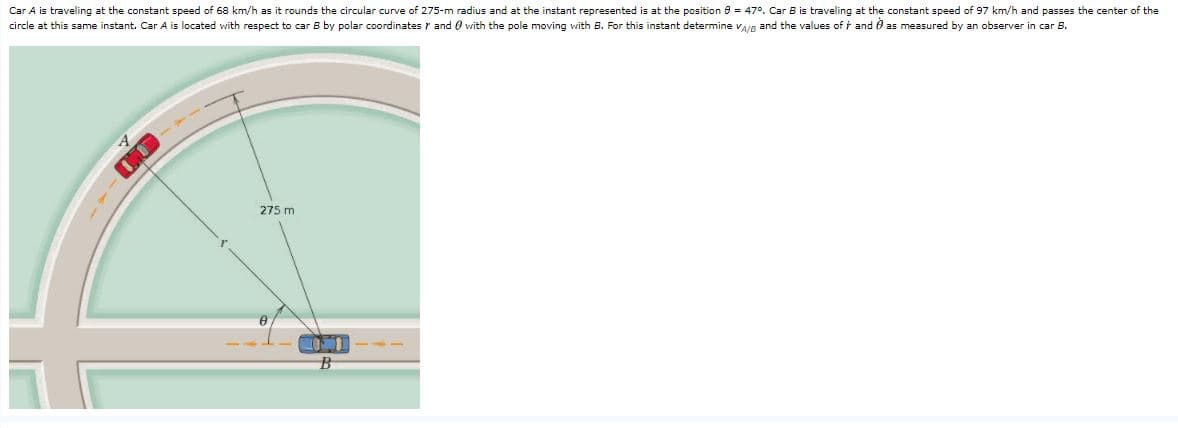 Car A is traveling at the constant speed of 68 km/h as it rounds the circular curve of 275-m radius and at the instant represented is at the position 0 = 47°. Car B is traveling at the constant speed of 97 km/h and passes the center of the
circle at this same instant. Car A is located with respect to car B by polar coordinates r and O vith the pole moving with B. For this instant determine VAIR and the values of t and 0 as measured by an observer in car B.
275 m
B
