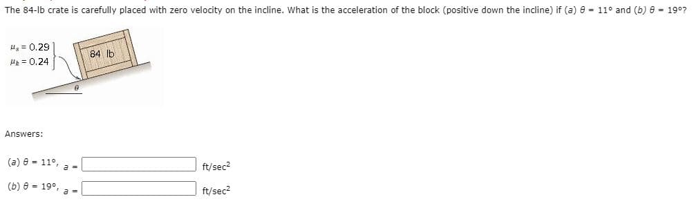 The 84-lb crate is carefully placed with zero velocity on the incline. What is the acceleration of the block (positive down the incline) if (a) e = 11° and (b) e = 19°?
Ug = 0.29
84 lb
HE = 0.24
Answers:
(a) e = 11°, a =
ft/sec2
(b) e = 19°, a =
ft/sec2
