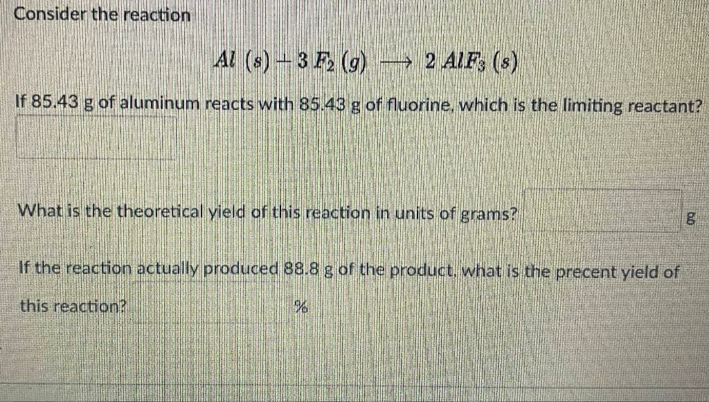 Consider the reaction
4l (s)-3 F, (g) → 2 AIF, (s)
If 85.43 g of aluminum reacts with 85.43 g of fluorine, which is the limiting reactant?
What is the theoretical yield of this reaction in units of grams?
If the reaction actually produced 88.8 g of the product, what is the precent yield of
this reaction?
