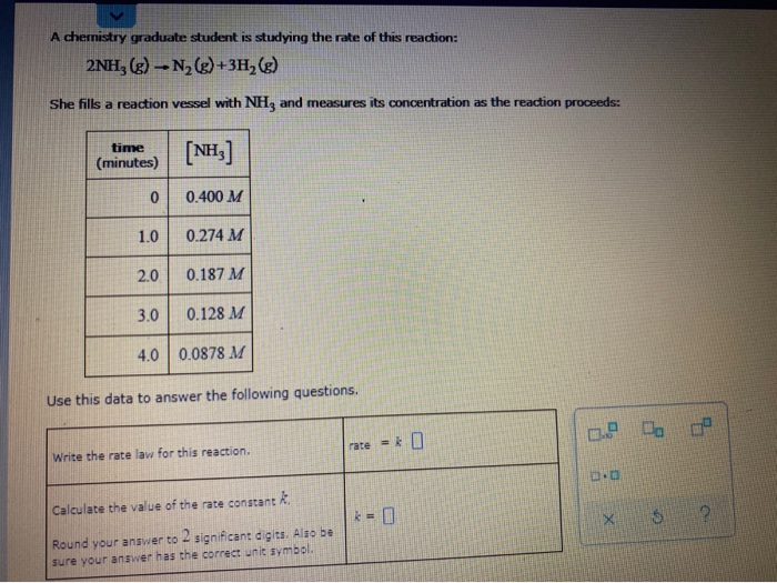 A chemistry graduate student is studying the rate of this reaction:
2NH, (g) - N, (g)+3H,(g)
She fills a reaction vessel with NH, and measures its concentration as the reaction proceeds:
time
[NH.]
(minutes)
0.400 M
1.0
0.274 M
2.0
0.187 M
3.0
0.128 M
4.0 0.0878 M
Use this data to answer the following questions.
Write the rate law for this reaction.
rate -k
Calculate the value of the rate constant R.
* - 0
Round your answer to significant digits. Also be
sure your answer has the correct unit symbol.
