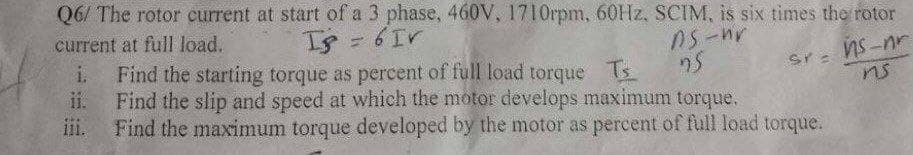 Q6/ The rotor current at start of a 3 phase, 460V, 1710rpm, 60HZ, SCIM, is six times the rotor
current at full load.
Is= 6Ir
i.
Find the starting torque as percent of full load torque Ts
ns
ii.
Find the slip and speed at which the motor develops maximum torque.
11.
Find the maximum torque developed by the motor as percent of full load torque.
