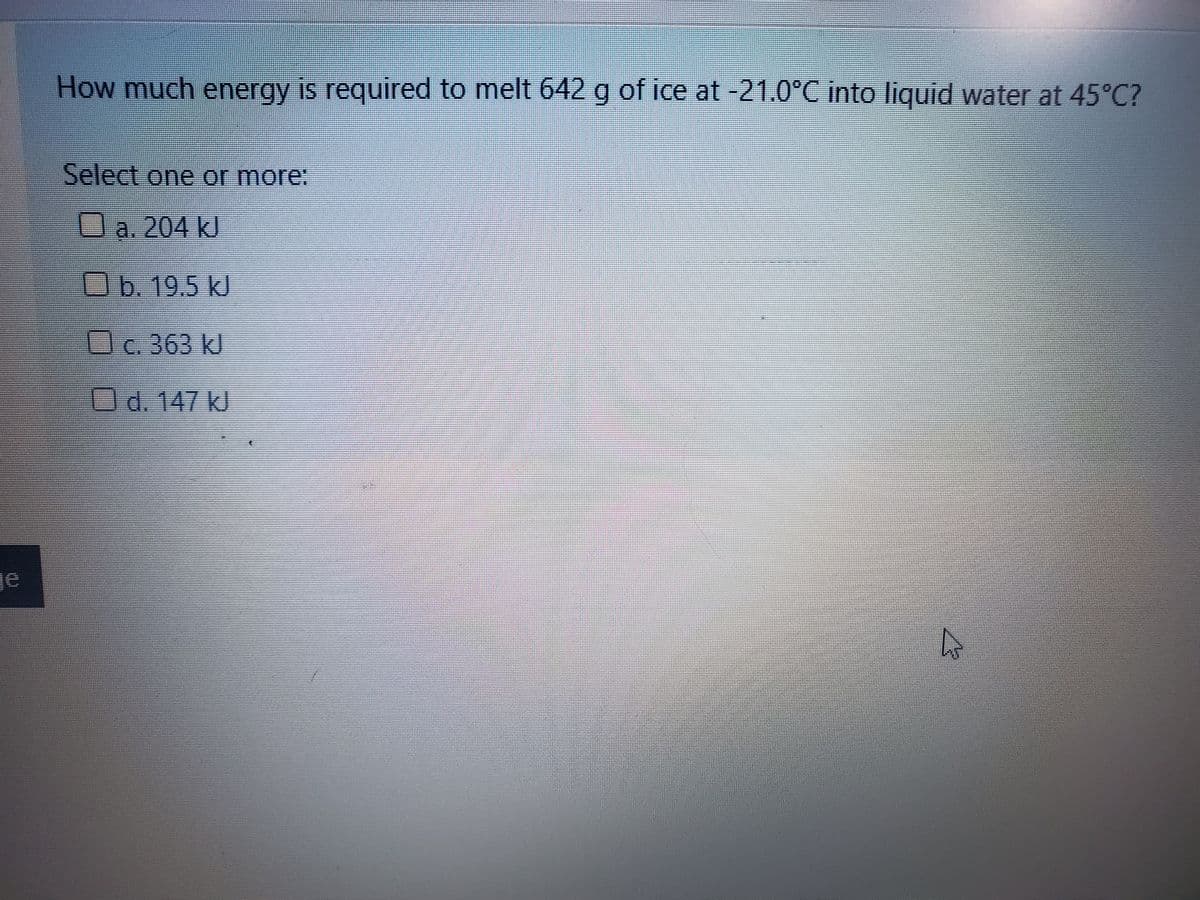 How much energy is required to melt 642 g of ice at -21.0°C into liquid water at 45°C?
Select one or more:
a. 204 kJ
Ob. 19.5 kJ
c. 363 kJ
Od. 147 kJ
je
