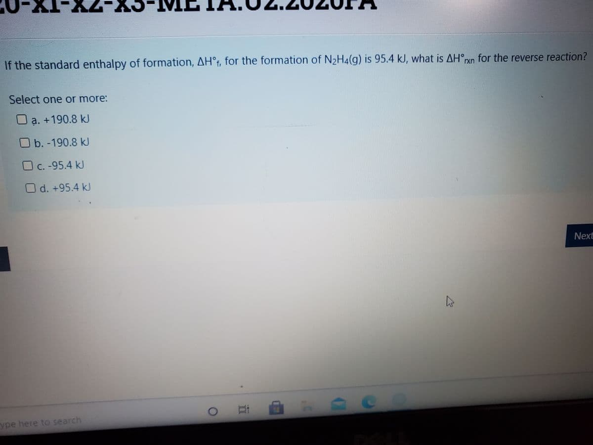 If the standard enthalpy of formation, AH°f, for the formation of N2H4(g) is 95.4 kJ, what is AH°xn for the reverse reaction?
Select one or more:
a. +190.8 kJ
O b. -190.8 kJ
O c. -95.4 kJ
Od. +95.4 kJ
Next
ype here to search
