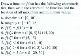 Draw a function f that has the following characteris-
tics, then write the zeroes of the function and the
location of all maximum and minimum values.
a. domain: x E [0, 30]
b. range: y E (-10, 12]
c. f(2) = S(10) = 0
d. f(x)\ from x E (0, 5) U (15, 20)
e. f(x)↑ for x E (5, 15)
f. f(x) < 0 for x E (2, 10)
g. f(x) > 0 for x E (0, 2) U (10, 30)
h. f(x) = 5 for x E [20, 30]
